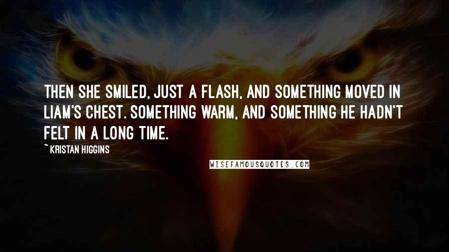 Kristan Higgins Quotes: Then she smiled, just a flash, and something moved in Liam's chest. Something warm, and something he hadn't felt in a long time.