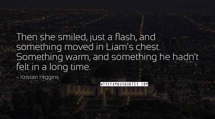 Kristan Higgins Quotes: Then she smiled, just a flash, and something moved in Liam's chest. Something warm, and something he hadn't felt in a long time.