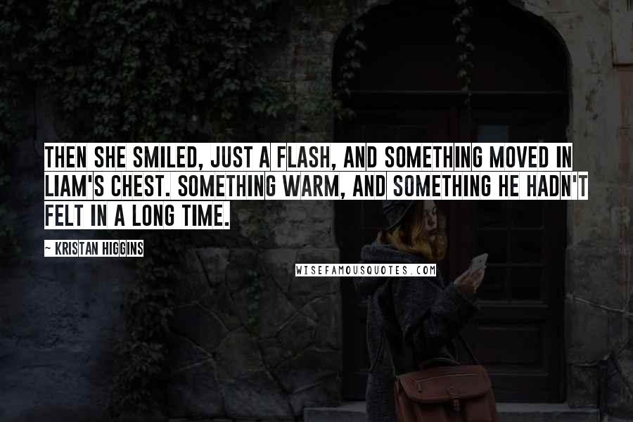 Kristan Higgins Quotes: Then she smiled, just a flash, and something moved in Liam's chest. Something warm, and something he hadn't felt in a long time.