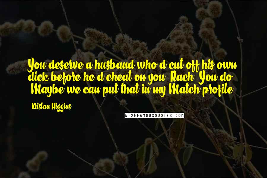 Kristan Higgins Quotes: You deserve a husband who'd cut off his own dick before he'd cheat on you, Rach. You do." "Maybe we can put that in my Match profile,