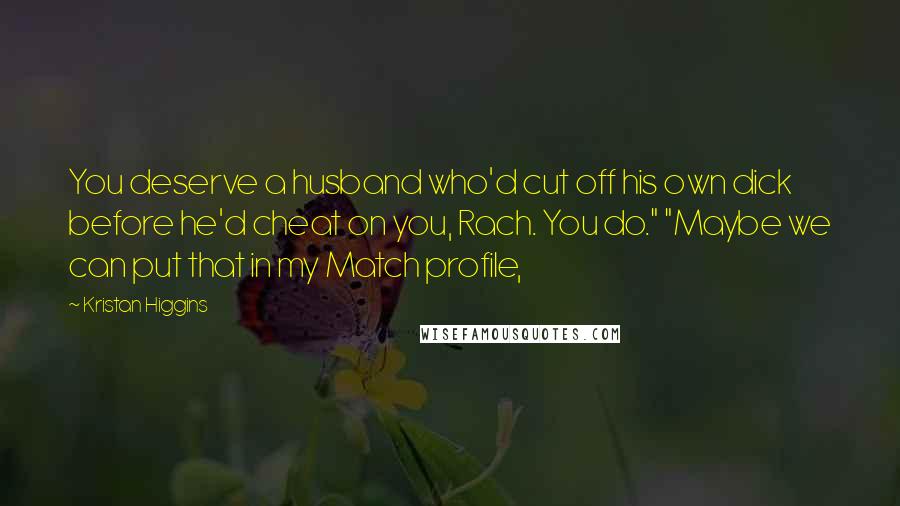 Kristan Higgins Quotes: You deserve a husband who'd cut off his own dick before he'd cheat on you, Rach. You do." "Maybe we can put that in my Match profile,