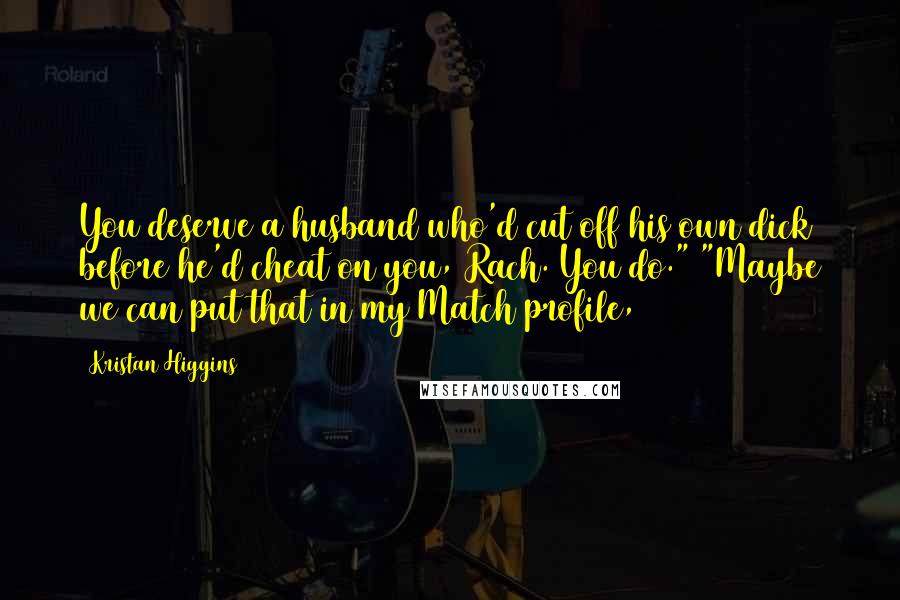 Kristan Higgins Quotes: You deserve a husband who'd cut off his own dick before he'd cheat on you, Rach. You do." "Maybe we can put that in my Match profile,