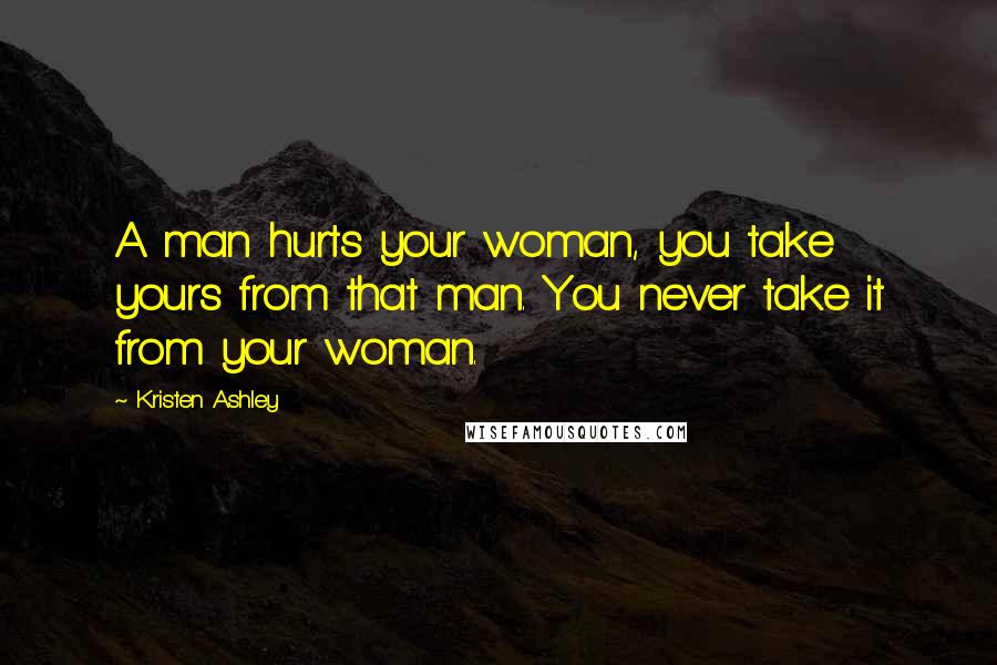 Kristen Ashley Quotes: A man hurts your woman, you take yours from that man. You never take it from your woman.