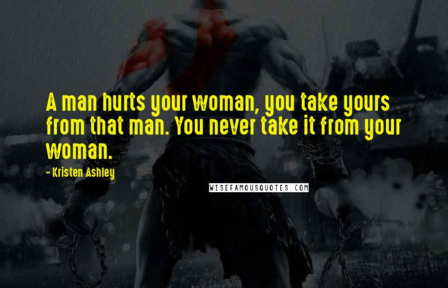 Kristen Ashley Quotes: A man hurts your woman, you take yours from that man. You never take it from your woman.