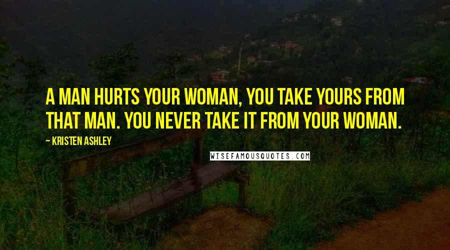 Kristen Ashley Quotes: A man hurts your woman, you take yours from that man. You never take it from your woman.