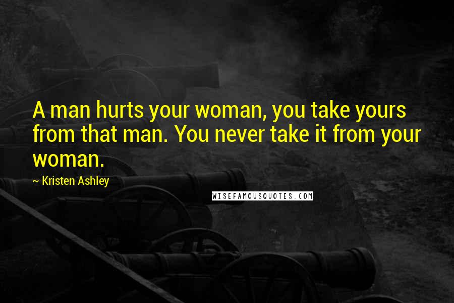 Kristen Ashley Quotes: A man hurts your woman, you take yours from that man. You never take it from your woman.