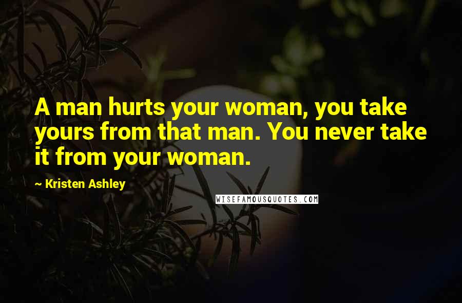 Kristen Ashley Quotes: A man hurts your woman, you take yours from that man. You never take it from your woman.