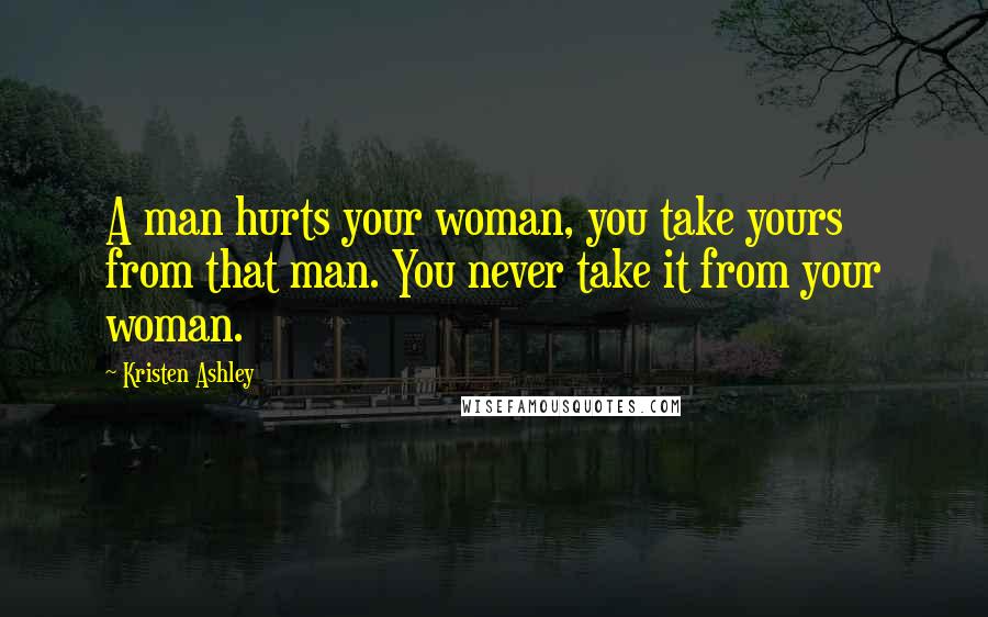 Kristen Ashley Quotes: A man hurts your woman, you take yours from that man. You never take it from your woman.