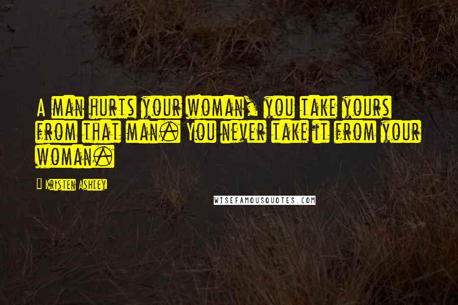 Kristen Ashley Quotes: A man hurts your woman, you take yours from that man. You never take it from your woman.