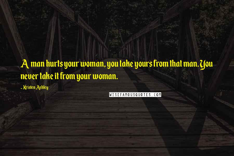 Kristen Ashley Quotes: A man hurts your woman, you take yours from that man. You never take it from your woman.