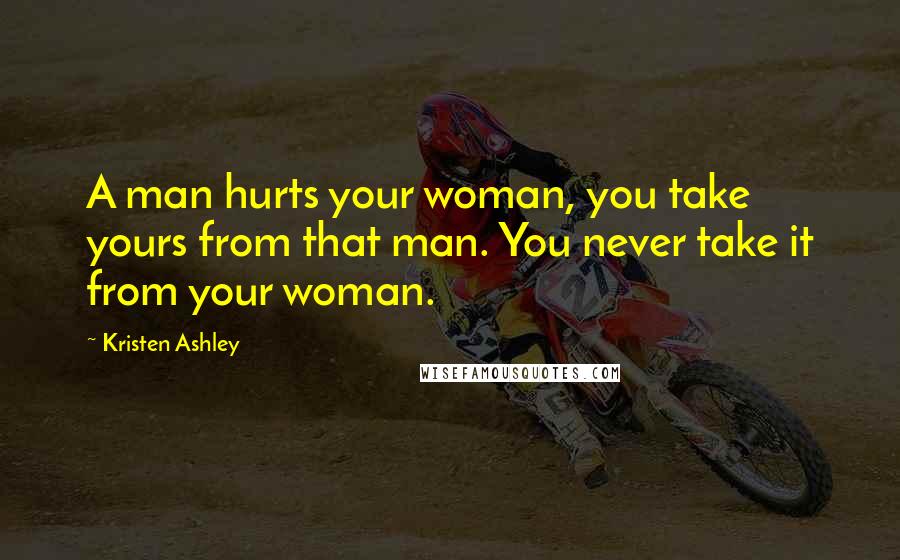 Kristen Ashley Quotes: A man hurts your woman, you take yours from that man. You never take it from your woman.