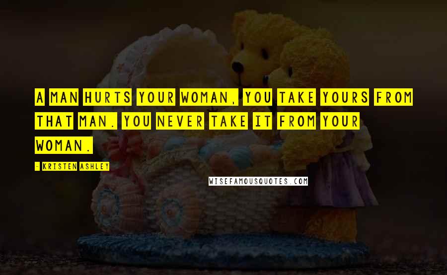 Kristen Ashley Quotes: A man hurts your woman, you take yours from that man. You never take it from your woman.