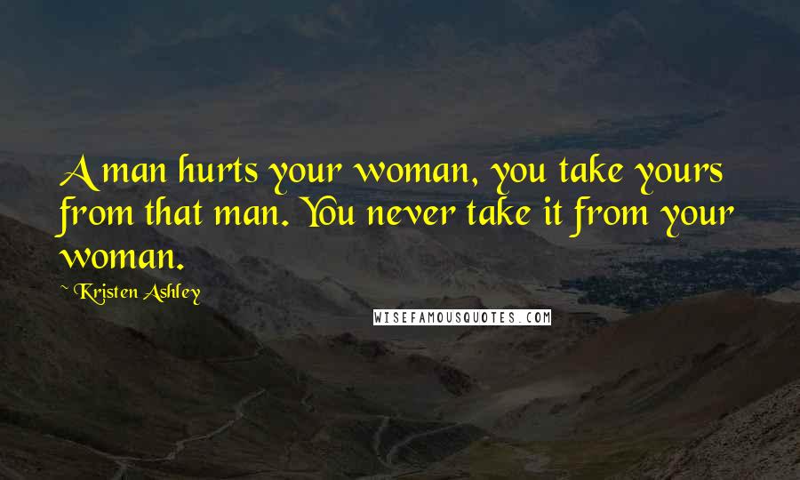 Kristen Ashley Quotes: A man hurts your woman, you take yours from that man. You never take it from your woman.