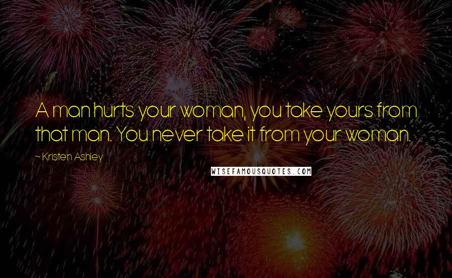 Kristen Ashley Quotes: A man hurts your woman, you take yours from that man. You never take it from your woman.