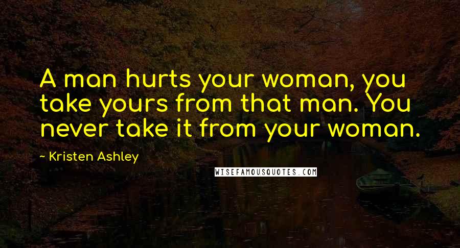 Kristen Ashley Quotes: A man hurts your woman, you take yours from that man. You never take it from your woman.