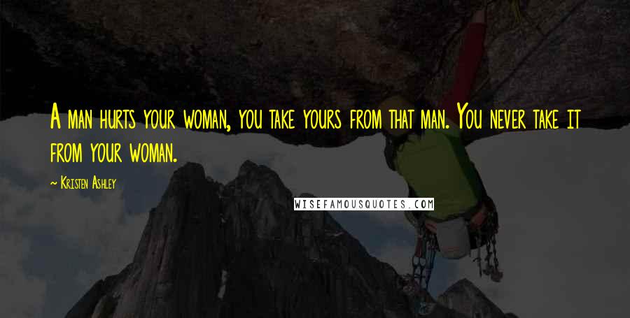 Kristen Ashley Quotes: A man hurts your woman, you take yours from that man. You never take it from your woman.