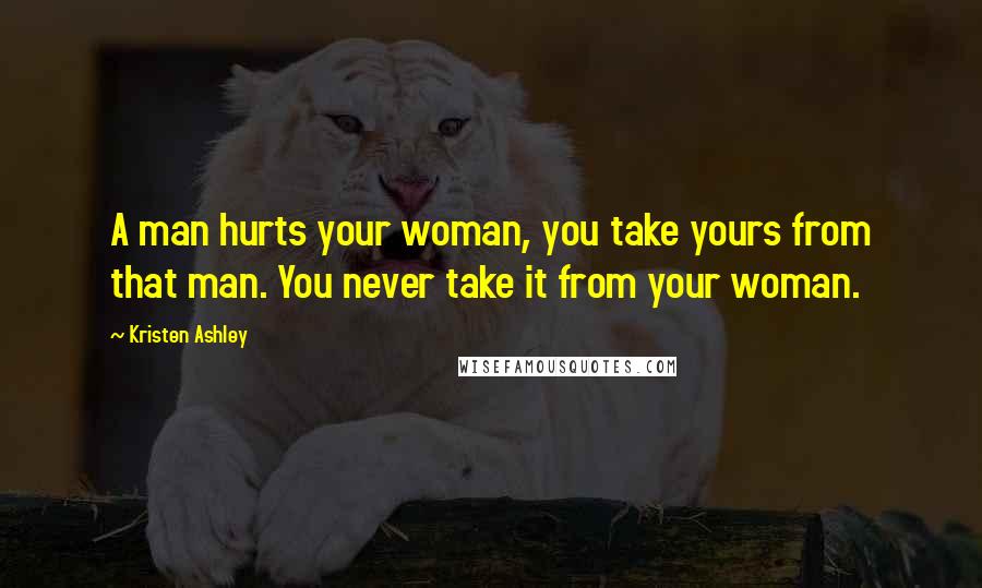 Kristen Ashley Quotes: A man hurts your woman, you take yours from that man. You never take it from your woman.