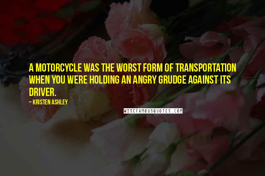 Kristen Ashley Quotes: A motorcycle was the worst form of transportation when you were holding an angry grudge against its driver.