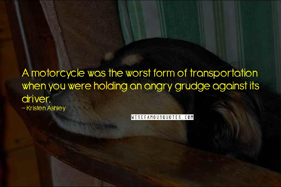 Kristen Ashley Quotes: A motorcycle was the worst form of transportation when you were holding an angry grudge against its driver.