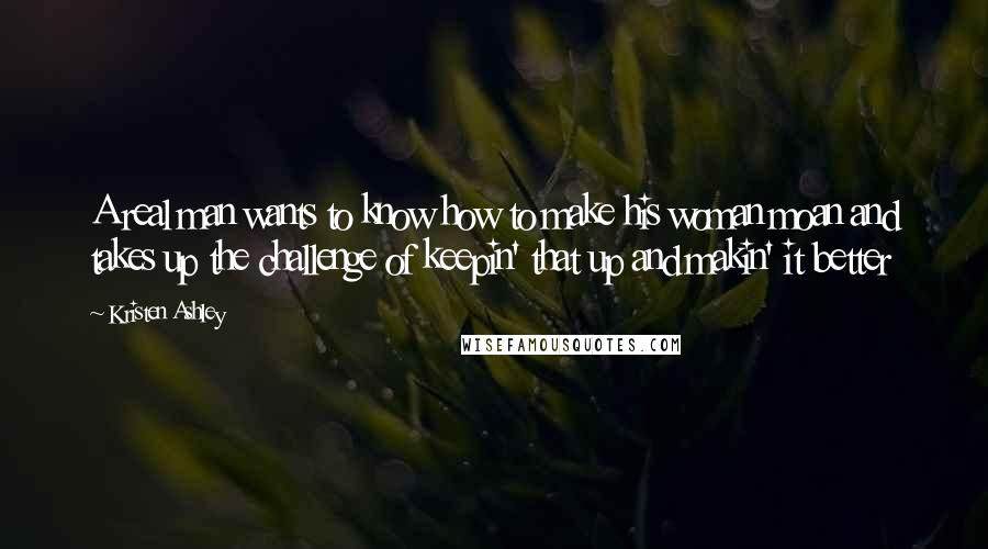 Kristen Ashley Quotes: A real man wants to know how to make his woman moan and takes up the challenge of keepin' that up and makin' it better