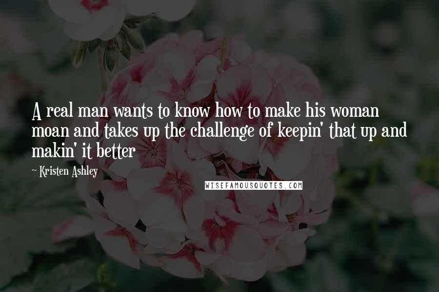 Kristen Ashley Quotes: A real man wants to know how to make his woman moan and takes up the challenge of keepin' that up and makin' it better