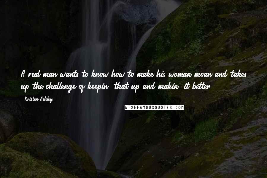 Kristen Ashley Quotes: A real man wants to know how to make his woman moan and takes up the challenge of keepin' that up and makin' it better