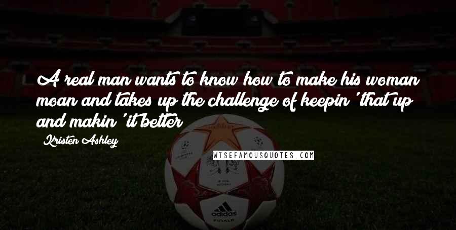 Kristen Ashley Quotes: A real man wants to know how to make his woman moan and takes up the challenge of keepin' that up and makin' it better