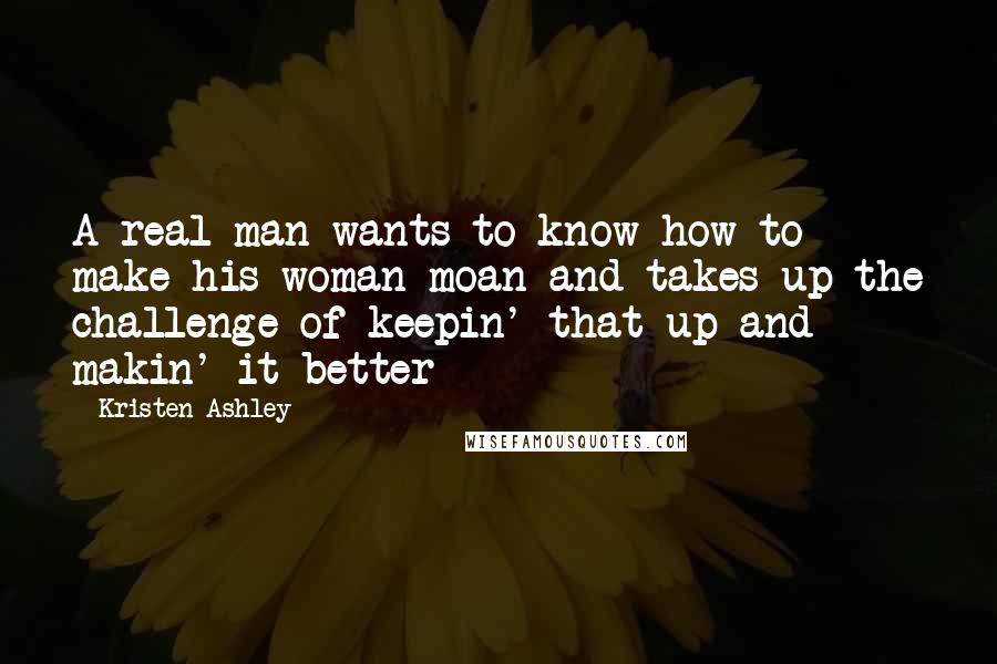 Kristen Ashley Quotes: A real man wants to know how to make his woman moan and takes up the challenge of keepin' that up and makin' it better