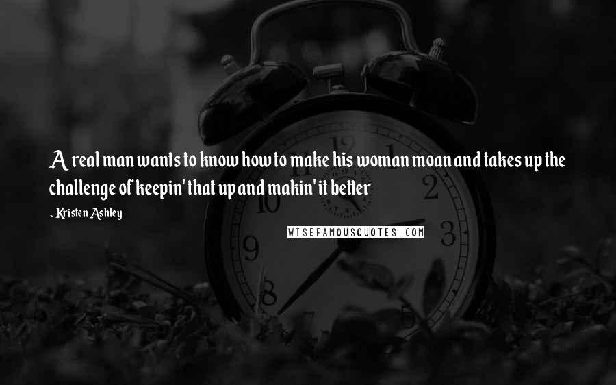 Kristen Ashley Quotes: A real man wants to know how to make his woman moan and takes up the challenge of keepin' that up and makin' it better