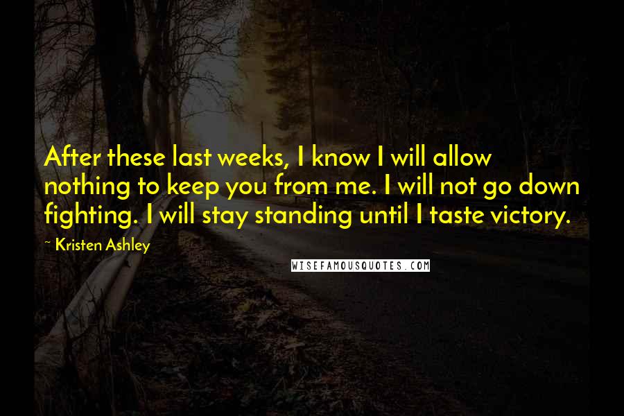 Kristen Ashley Quotes: After these last weeks, I know I will allow nothing to keep you from me. I will not go down fighting. I will stay standing until I taste victory.