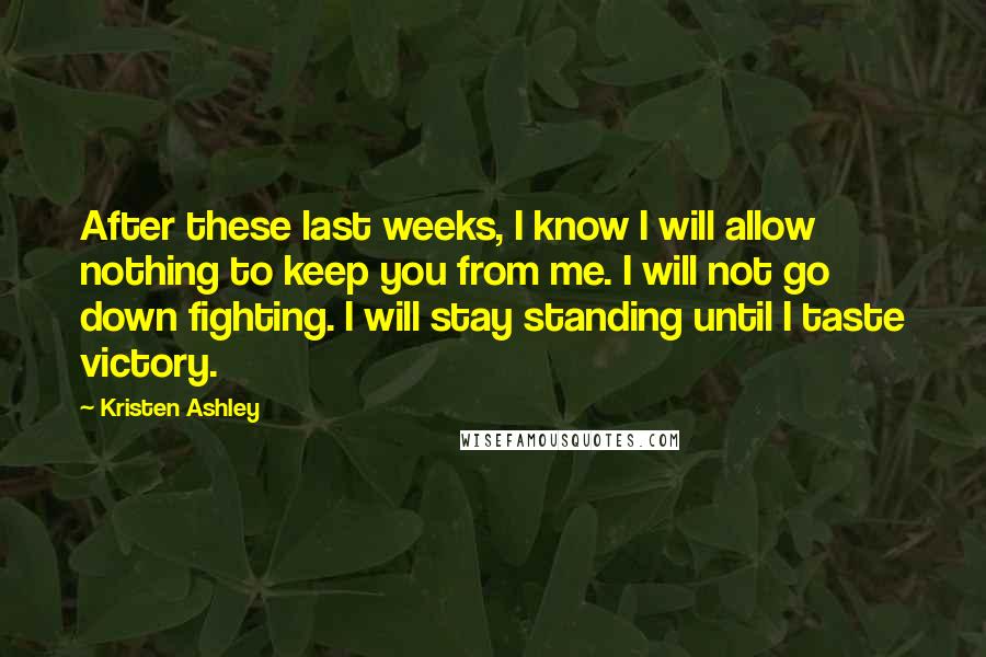 Kristen Ashley Quotes: After these last weeks, I know I will allow nothing to keep you from me. I will not go down fighting. I will stay standing until I taste victory.