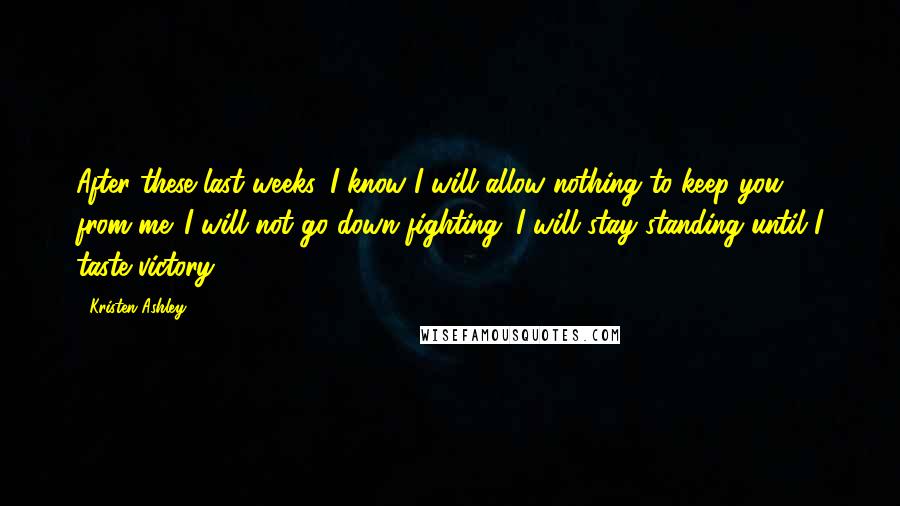 Kristen Ashley Quotes: After these last weeks, I know I will allow nothing to keep you from me. I will not go down fighting. I will stay standing until I taste victory.