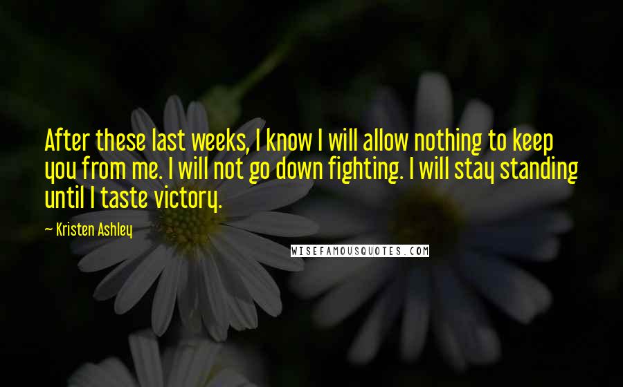 Kristen Ashley Quotes: After these last weeks, I know I will allow nothing to keep you from me. I will not go down fighting. I will stay standing until I taste victory.