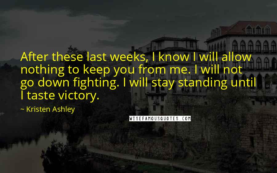 Kristen Ashley Quotes: After these last weeks, I know I will allow nothing to keep you from me. I will not go down fighting. I will stay standing until I taste victory.