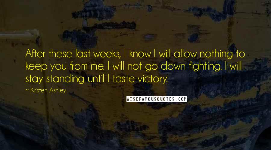 Kristen Ashley Quotes: After these last weeks, I know I will allow nothing to keep you from me. I will not go down fighting. I will stay standing until I taste victory.