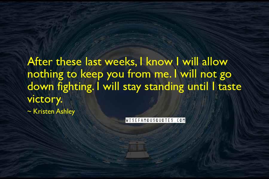 Kristen Ashley Quotes: After these last weeks, I know I will allow nothing to keep you from me. I will not go down fighting. I will stay standing until I taste victory.
