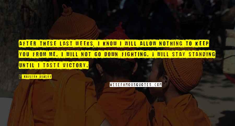 Kristen Ashley Quotes: After these last weeks, I know I will allow nothing to keep you from me. I will not go down fighting. I will stay standing until I taste victory.
