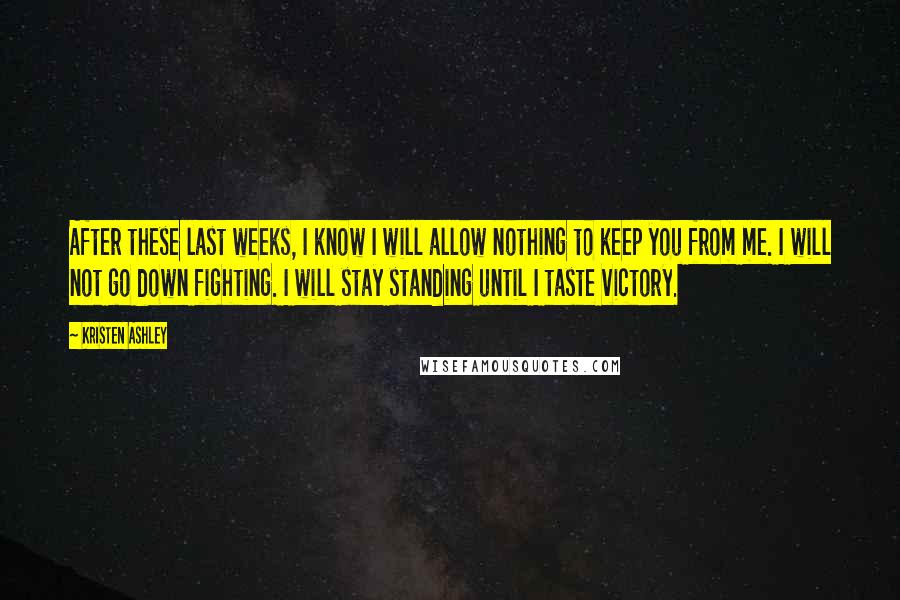 Kristen Ashley Quotes: After these last weeks, I know I will allow nothing to keep you from me. I will not go down fighting. I will stay standing until I taste victory.