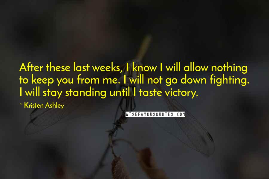 Kristen Ashley Quotes: After these last weeks, I know I will allow nothing to keep you from me. I will not go down fighting. I will stay standing until I taste victory.