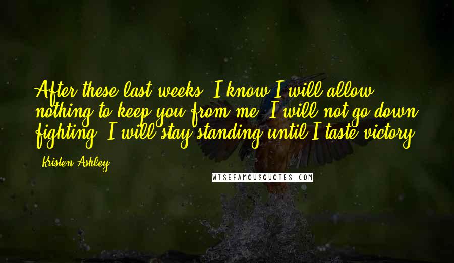 Kristen Ashley Quotes: After these last weeks, I know I will allow nothing to keep you from me. I will not go down fighting. I will stay standing until I taste victory.