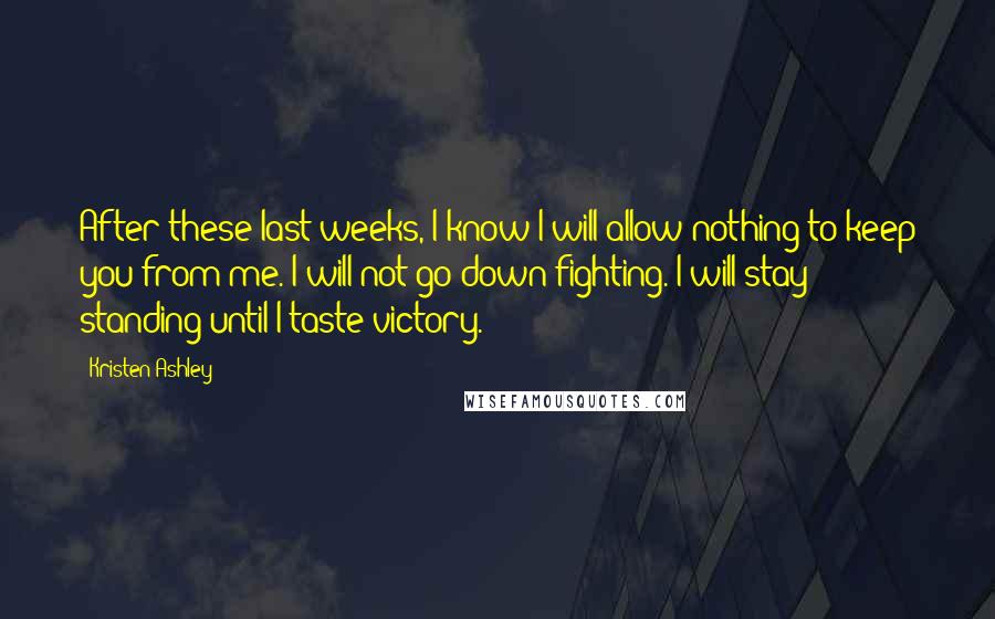 Kristen Ashley Quotes: After these last weeks, I know I will allow nothing to keep you from me. I will not go down fighting. I will stay standing until I taste victory.