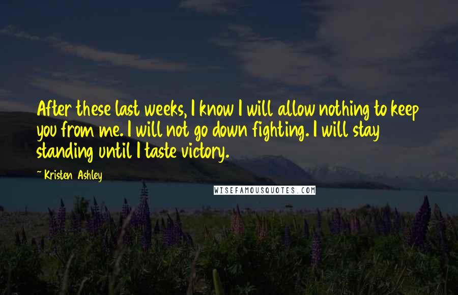 Kristen Ashley Quotes: After these last weeks, I know I will allow nothing to keep you from me. I will not go down fighting. I will stay standing until I taste victory.