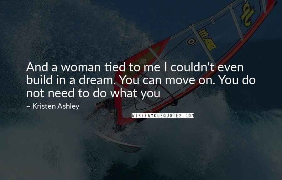 Kristen Ashley Quotes: And a woman tied to me I couldn't even build in a dream. You can move on. You do not need to do what you