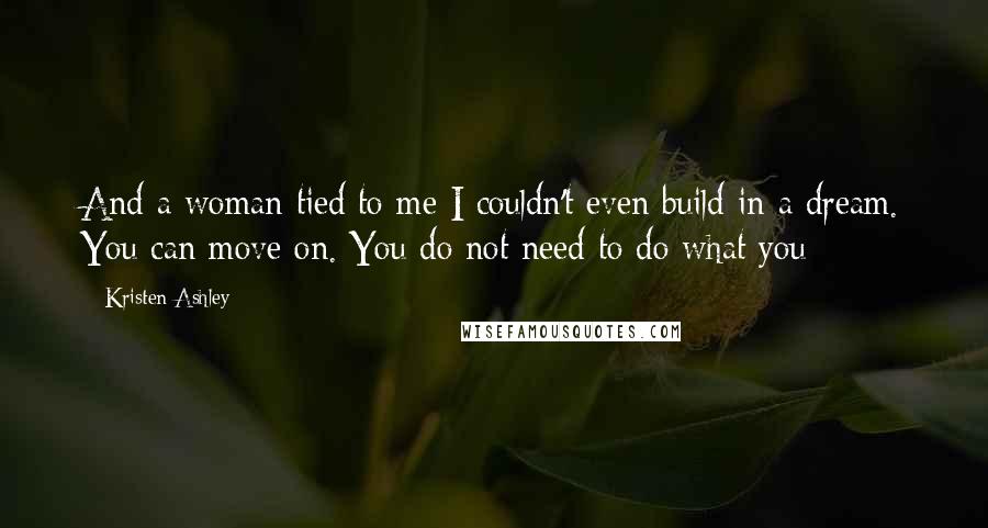 Kristen Ashley Quotes: And a woman tied to me I couldn't even build in a dream. You can move on. You do not need to do what you