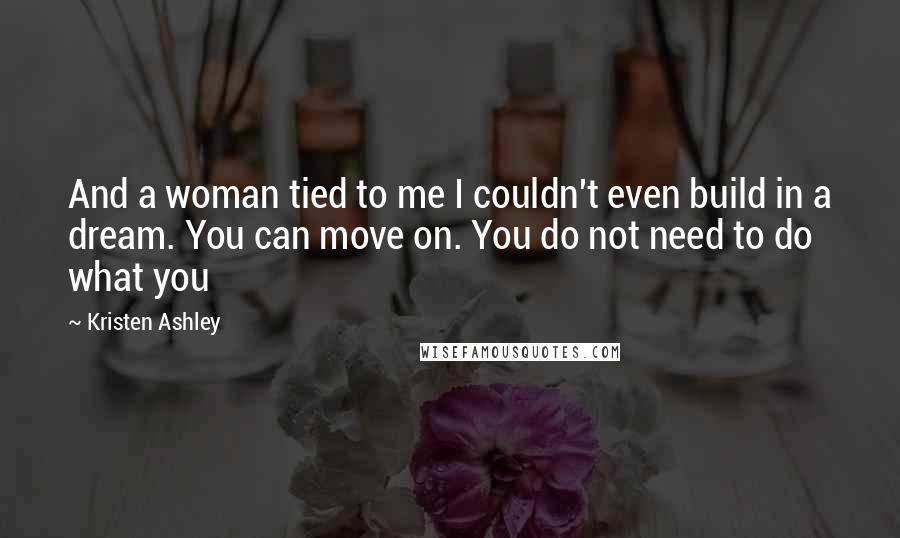 Kristen Ashley Quotes: And a woman tied to me I couldn't even build in a dream. You can move on. You do not need to do what you