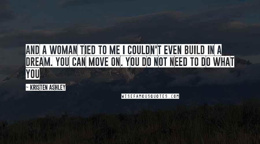 Kristen Ashley Quotes: And a woman tied to me I couldn't even build in a dream. You can move on. You do not need to do what you