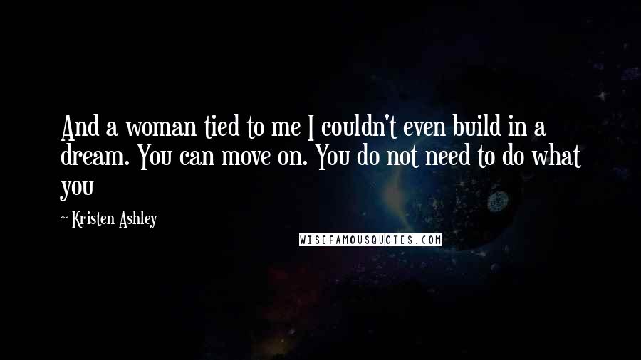 Kristen Ashley Quotes: And a woman tied to me I couldn't even build in a dream. You can move on. You do not need to do what you
