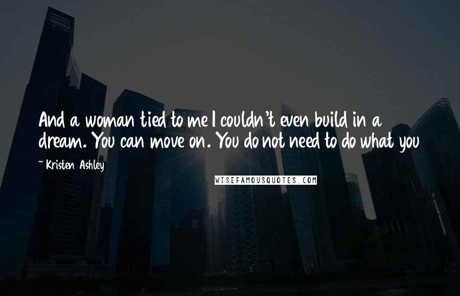 Kristen Ashley Quotes: And a woman tied to me I couldn't even build in a dream. You can move on. You do not need to do what you