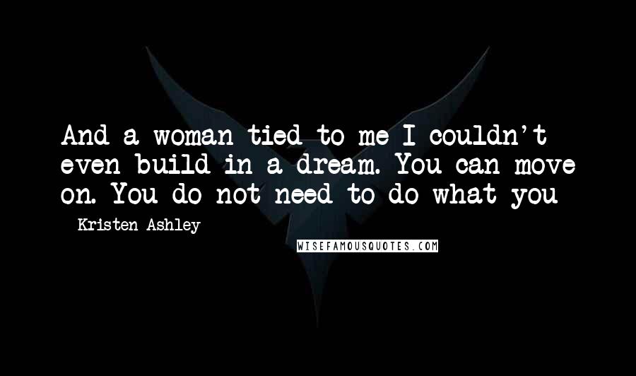 Kristen Ashley Quotes: And a woman tied to me I couldn't even build in a dream. You can move on. You do not need to do what you