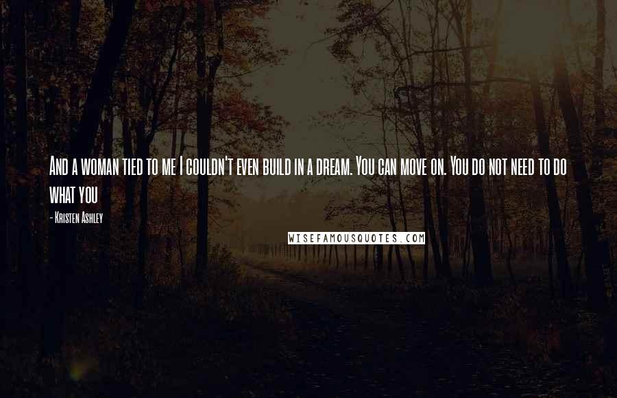Kristen Ashley Quotes: And a woman tied to me I couldn't even build in a dream. You can move on. You do not need to do what you